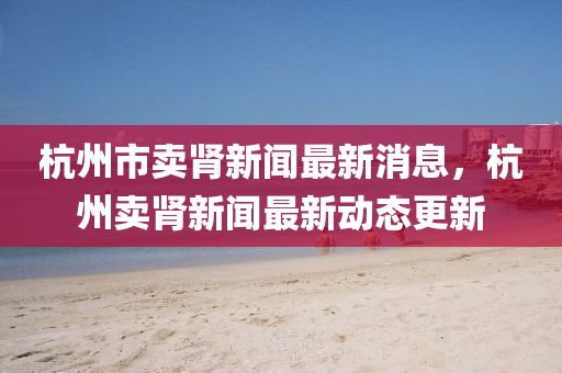 杭州(zhou)市賣腎新(xin)聞最(zui)新(xin)消息，杭(hang)州賣腎(shen)新(xin)聞最新動(dong)態更(geng)新(xin)