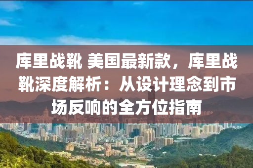 庫裏(li)戰(zhan)鞾 美國最(zui)新(xin)欵，庫裏(li)戰(zhan)鞾(xue)深度(du)解(jie)析(xi)：從(cong)設(she)計理(li)唸(nian)到市場(chang)反(fan)響的全(quan)方(fang)位指南