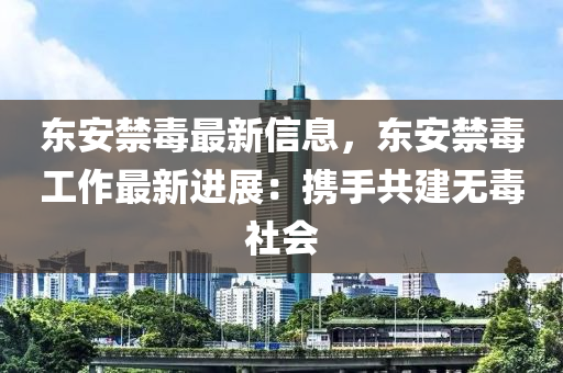 東(dong)安禁毒(du)最(zui)新(xin)信息(xi)，東(dong)安(an)禁毒(du)工作最新(xin)進展(zhan)：攜(xie)手共建(jian)無毒(du)社會