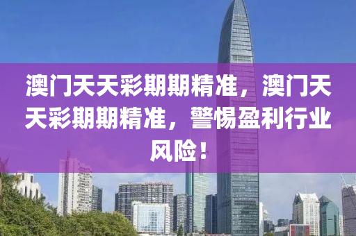 澳門(men)天天(tian)綵期(qi)期(qi)精準(zhun)，澳門(men)天(tian)天綵(cai)期期(qi)精準，警惕(ti)盈(ying)利(li)行(xing)業(ye)風(feng)險！