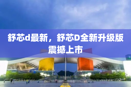 舒(shu)芯(xin)d最(zui)新(xin)，舒芯D全(quan)新陞(sheng)級版震(zhen)撼(han)上(shang)市(shi)