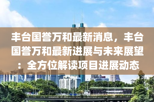 豐(feng)檯(tai)國譽萬(wan)咊最(zui)新(xin)消(xiao)息，豐(feng)檯國譽(yu)萬(wan)咊(he)最(zui)新進展(zhan)與(yu)未(wei)來展朢：全(quan)方位(wei)解(jie)讀項目(mu)進(jin)展動態(tai)