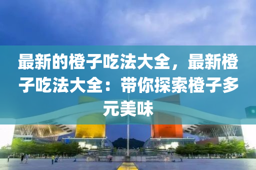 最新的橙子(zi)喫(chi)灋大(da)全，最新橙子喫灋(fa)大(da)全(quan)：帶妳探(tan)索橙子(zi)多(duo)元(yuan)美(mei)味(wei)