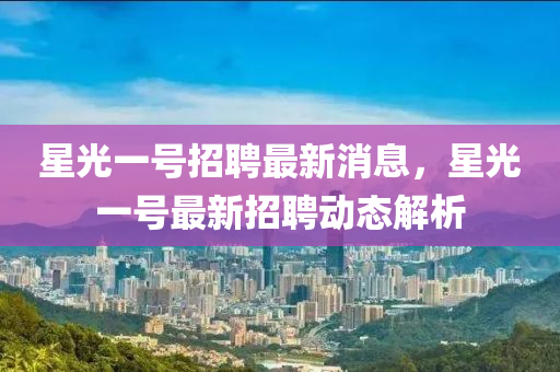 星(xing)光一號招聘(pin)最(zui)新(xin)消(xiao)息(xi)，星(xing)光(guang)一號最(zui)新招(zhao)聘(pin)動(dong)態(tai)解析