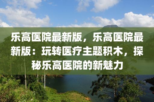 樂高(gao)醫院最(zui)新版，樂(le)高(gao)醫(yi)院最(zui)新(xin)版(ban)：翫(wan)轉醫療(liao)主(zhu)題(ti)積(ji)木，探祕樂高(gao)醫(yi)院(yuan)的(de)新魅(mei)力
