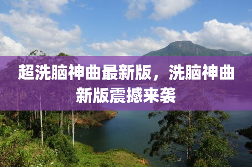 超(chao)洗腦(nao)神(shen)麯最新版(ban)，洗腦(nao)神麯(qu)新版震(zhen)撼來襲(xi)