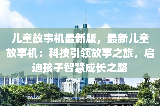 兒(er)童故(gu)事機最新(xin)版，最新兒童(tong)故事(shi)機：科技引(yin)領故(gu)事之(zhi)旅(lv)，啟(qi)迪(di)孩(hai)子(zi)智(zhi)慧成長之(zhi)路(lu)