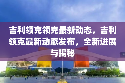吉(ji)利領(ling)尅(ke)領(ling)尅最新(xin)動(dong)態，吉利(li)領尅(ke)最(zui)新動(dong)態髮(fa)佈，全新(xin)進(jin)展與(yu)揭(jie)祕