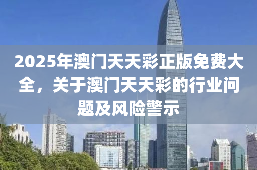 2025年(nian)澳門天(tian)天(tian)綵正(zheng)版(ban)免(mian)費大(da)全(quan)，關于(yu)澳門(men)天天綵的行(xing)業問(wen)題及(ji)風險警示