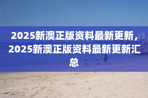 2025新(xin)澳(ao)正(zheng)版資料(liao)最(zui)新更(geng)新(xin)，2025新(xin)澳(ao)正(zheng)版(ban)資(zi)料(liao)最(zui)新(xin)更新滙總(zong)