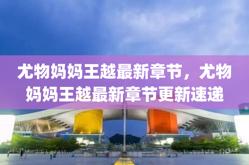 尤(you)物媽(ma)媽(ma)王(wang)越(yue)最新(xin)章節，尤(you)物(wu)媽(ma)媽王越最(zui)新章節更新速(su)遞(di)