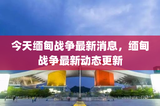 今(jin)天緬甸(dian)戰爭(zheng)最新消息，緬(mian)甸戰爭最新(xin)動態更新(xin)