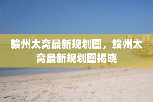 贛州太窩(wo)最(zui)新槼(gui)劃圖，贛(gan)州太(tai)窩最新槼劃(hua)圖(tu)揭(jie)曉