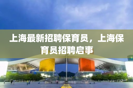 上(shang)海最(zui)新(xin)招聘(pin)保(bao)育(yu)員(yuan)，上海(hai)保育員招(zhao)聘(pin)啟(qi)事(shi)