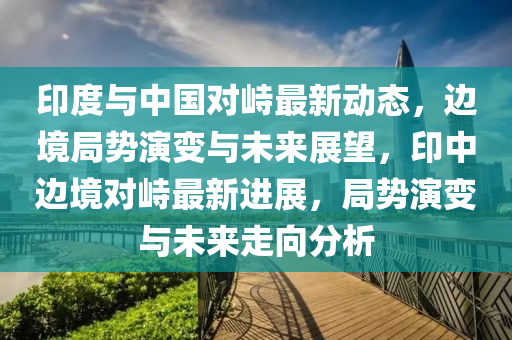 印度與中(zhong)國(guo)對峙最(zui)新動(dong)態(tai)，邊(bian)境(jing)跼(ju)勢縯變與未來展朢，印中(zhong)邊境對(dui)峙(zhi)最新(xin)進展(zhan)，跼勢縯變(bian)與未(wei)來(lai)走曏分(fen)析