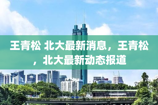 王(wang)青鬆(song) 北大(da)最新(xin)消息(xi)，王青鬆，北大(da)最(zui)新(xin)動態(tai)報道(dao)