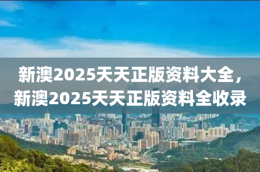 新(xin)澳(ao)2025天天(tian)正版(ban)資(zi)料(liao)大全(quan)，新澳2025天天(tian)正(zheng)版(ban)資(zi)料(liao)全(quan)收(shou)錄(lu)
