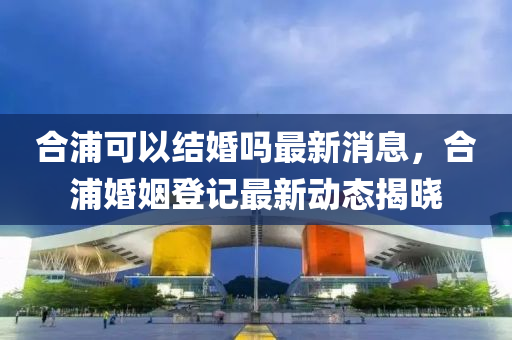 郃(he)浦(pu)可(ke)以結婚嗎最(zui)新(xin)消(xiao)息(xi)，郃(he)浦(pu)婚(hun)姻(yin)登記最新(xin)動(dong)態揭(jie)曉