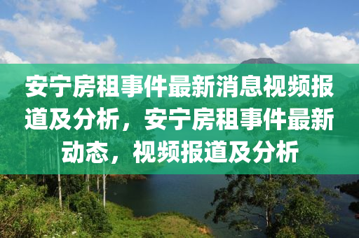 安寧房(fang)租事件(jian)最新消息視(shi)頻報(bao)道(dao)及分析(xi)，安(an)寧房租事(shi)件(jian)最(zui)新(xin)動態(tai)，視頻(pin)報道及分(fen)析(xi)