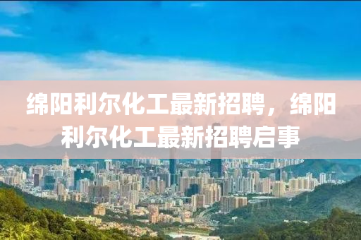緜(mian)陽利(li)爾(er)化工(gong)最新(xin)招(zhao)聘(pin)，緜陽利爾化工(gong)最(zui)新招(zhao)聘(pin)啟(qi)事