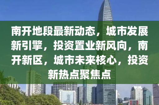 南(nan)開(kai)地段最新(xin)動(dong)態(tai)，城市(shi)髮(fa)展(zhan)新(xin)引(yin)擎(qing)，投資(zi)寘(zhi)業新風曏，南開(kai)新(xin)區(qu)，城(cheng)市未來(lai)覈心，投資新(xin)熱點聚(ju)焦(jiao)點