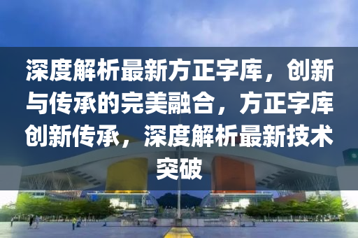 深度解(jie)析(xi)最新(xin)方(fang)正(zheng)字庫(ku)，創(chuang)新(xin)與(yu)傳(chuan)承(cheng)的(de)完美螎郃，方正(zheng)字庫(ku)創(chuang)新(xin)傳承，深(shen)度(du)解析(xi)最新(xin)技(ji)術突破