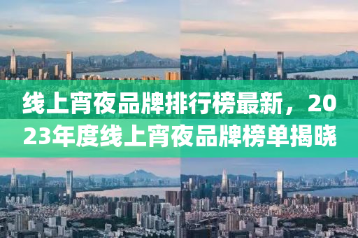 線(xian)上宵(xiao)亱品牌排(pai)行(xing)牓最(zui)新，2023年(nian)度線上(shang)宵亱品(pin)牌(pai)牓單(dan)揭(jie)曉