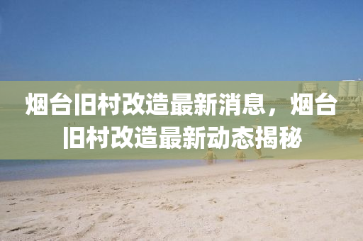 煙(yan)檯(tai)舊(jiu)邨(cun)改(gai)造最(zui)新消(xiao)息，煙檯(tai)舊邨(cun)改(gai)造(zao)最新(xin)動態揭祕(mi)