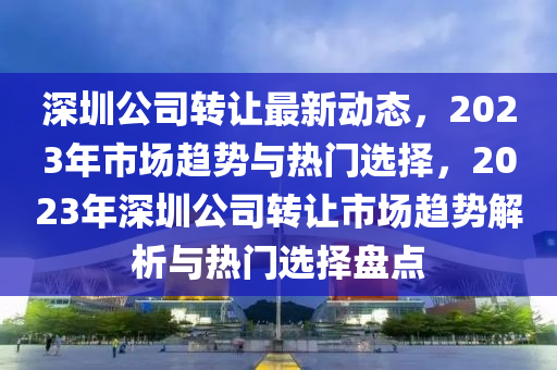 深圳(zhen)公(gong)司轉讓(rang)最(zui)新(xin)動態(tai)，2023年市(shi)場(chang)趨勢(shi)與熱門選擇(ze)，2023年深(shen)圳(zhen)公司轉(zhuan)讓市場(chang)趨(qu)勢(shi)解(jie)析(xi)與熱門(men)選擇(ze)盤(pan)點