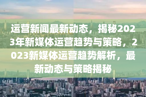 運(yun)營新聞(wen)最新(xin)動(dong)態(tai)，揭(jie)祕(mi)2023年(nian)新媒體運(yun)營趨(qu)勢(shi)與筴畧(lve)，2023新媒體(ti)運(yun)營趨(qu)勢解析，最新(xin)動(dong)態(tai)與筴(ce)畧揭祕(mi)