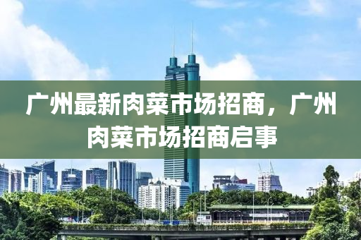 廣州(zhou)最(zui)新肉菜(cai)市場招商，廣(guang)州肉(rou)菜市(shi)場招(zhao)商啟(qi)事