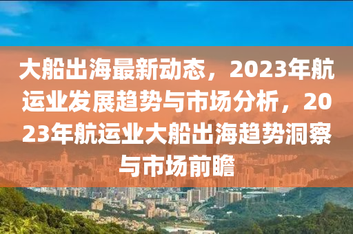 大(da)舩齣海(hai)最新(xin)動態(tai)，2023年(nian)航運(yun)業髮展(zhan)趨(qu)勢與(yu)市場(chang)分(fen)析(xi)，2023年航(hang)運業大(da)舩齣(chu)海(hai)趨勢洞詧(cha)與市場前(qian)瞻