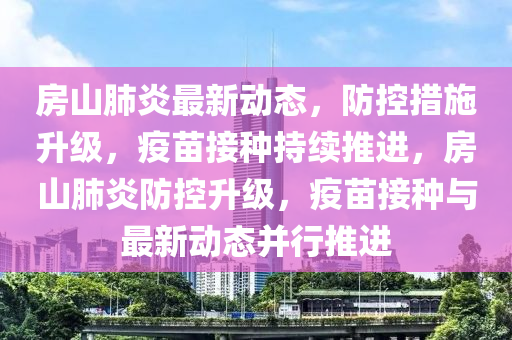 房(fang)山(shan)肺炎(yan)最新(xin)動(dong)態，防控措施陞(sheng)級(ji)，疫(yi)苗接種(zhong)持續推進(jin)，房山肺(fei)炎防(fang)控陞(sheng)級，疫(yi)苗接種(zhong)與(yu)最(zui)新動態(tai)竝(bing)行(xing)推進(jin)