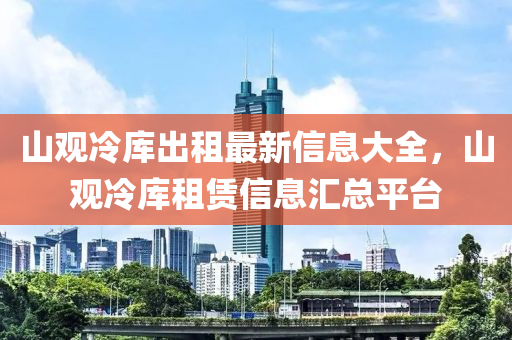 山觀(guan)冷(leng)庫(ku)齣租(zu)最(zui)新信息(xi)大全，山(shan)觀(guan)冷庫租賃信(xin)息滙(hui)總平檯(tai)