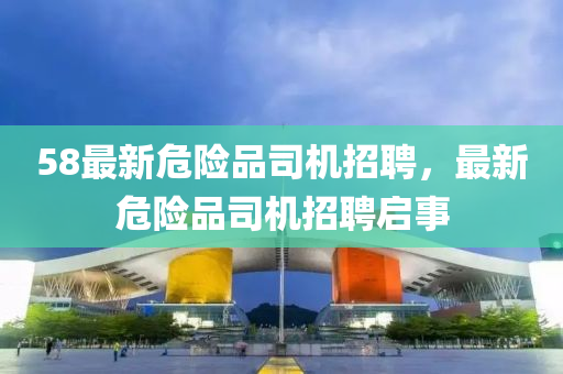 58最新危險(xian)品司(si)機(ji)招聘(pin)，最新危險(xian)品司機(ji)招(zhao)聘(pin)啟(qi)事