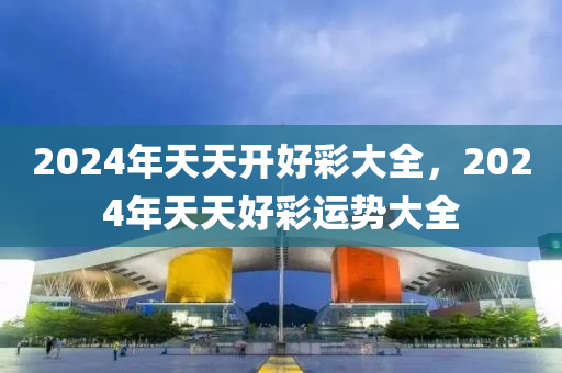 2024年天天開好(hao)綵大(da)全(quan)，2024年(nian)天(tian)天好綵運勢大全(quan)