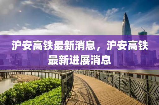 滬安高鐵最(zui)新(xin)消息(xi)，滬安(an)高鐵最(zui)新(xin)進展消(xiao)息