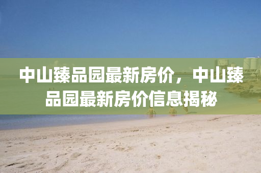 中山(shan)臻品(pin)園最(zui)新房價，中(zhong)山臻(zhen)品(pin)園(yuan)最新房(fang)價信(xin)息揭(jie)祕