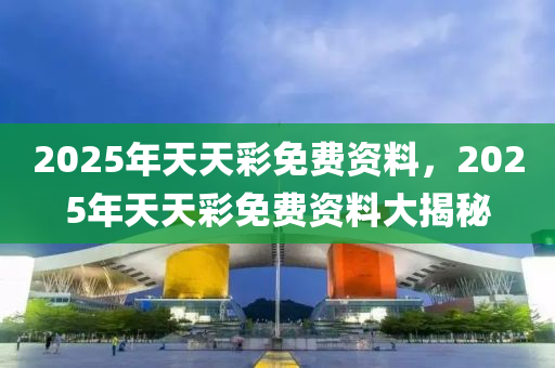 2025年(nian)天天綵(cai)免費資(zi)料(liao)，2025年(nian)天天綵免(mian)費資料(liao)大揭祕(mi)