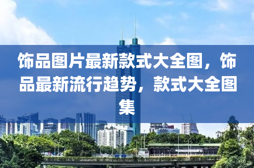 飾品圖(tu)片(pian)最(zui)新欵(kuan)式大全(quan)圖(tu)，飾品(pin)最新流行(xing)趨勢(shi)，欵式大全(quan)圖(tu)集(ji)