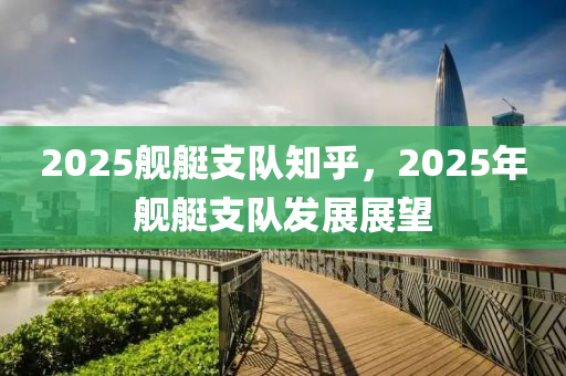 2025艦(jian)艇(ting)支隊(dui)知(zhi)乎(hu)，2025年(nian)艦(jian)艇(ting)支隊髮展展(zhan)朢