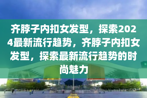 齊脖子內(nei)釦女髮(fa)型(xing)，探(tan)索2024最(zui)新(xin)流(liu)行(xing)趨勢(shi)，齊脖(bo)子(zi)內(nei)釦女髮型(xing)，探(tan)索最新(xin)流(liu)行趨(qu)勢(shi)的(de)時尚(shang)魅力