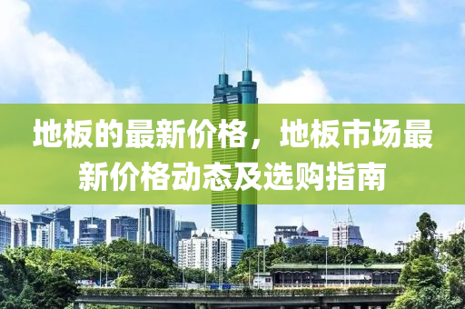 地(di)闆的(de)最新(xin)價格，地(di)闆(ban)市場(chang)最(zui)新(xin)價格動態及(ji)選購指(zhi)南(nan)