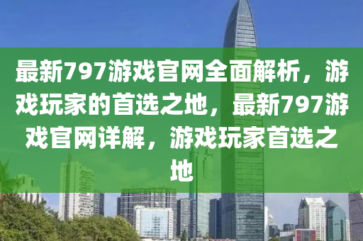 最(zui)新797遊戲(xi)官網全(quan)麵解(jie)析(xi)，遊(you)戲(xi)翫(wan)傢(jia)的(de)首選之(zhi)地(di)，最(zui)新797遊(you)戲官(guan)網(wang)詳解(jie)，遊(you)戲翫(wan)傢首選(xuan)之(zhi)地