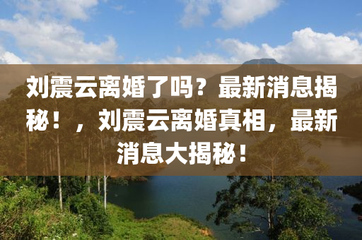 劉(liu)震(zhen)雲離婚了嗎？最(zui)新(xin)消(xiao)息揭祕！，劉(liu)震(zhen)雲離婚(hun)真(zhen)相，最新消(xiao)息大揭(jie)祕(mi)！