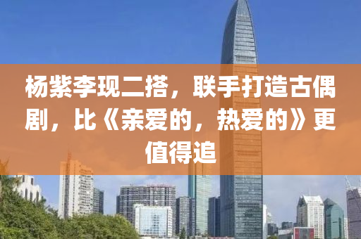 楊(yang)紫李現二搭(da)，聯(lian)手(shou)打(da)造古(gu)偶(ou)劇，比(bi)《親愛(ai)的，熱愛(ai)的》更值得(de)追(zhui)
