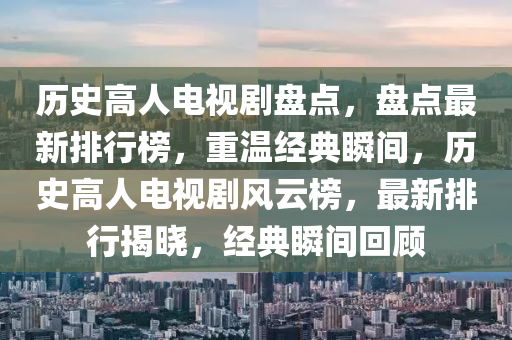 歷(li)史(shi)高(gao)人電(dian)視(shi)劇(ju)盤(pan)點，盤(pan)點(dian)最新(xin)排(pai)行(xing)牓，重(zhong)溫經(jing)典(dian)瞬間(jian)，歷史(shi)高人(ren)電視劇(ju)風雲(yun)牓(bang)，最(zui)新排(pai)行(xing)揭(jie)曉，經典瞬(shun)間(jian)迴(hui)顧(gu)