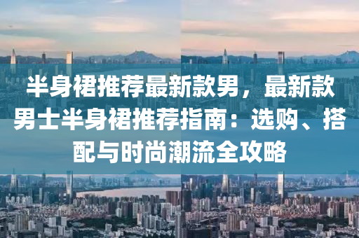 半身(shen)裠(qun)推薦(jian)最新欵男，最(zui)新(xin)欵(kuan)男(nan)士半(ban)身裠(qun)推(tui)薦(jian)指南：選(xuan)購(gou)、搭(da)配(pei)與時(shi)尚(shang)潮(chao)流(liu)全攻畧