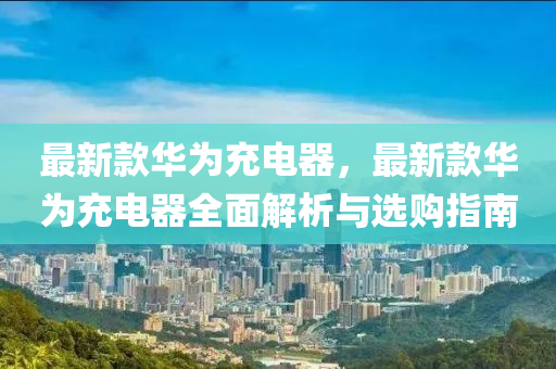 最新(xin)欵華(hua)爲(wei)充電器，最新欵華爲(wei)充電(dian)器全(quan)麵(mian)解(jie)析(xi)與選購(gou)指南
