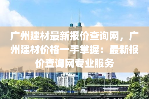 廣州(zhou)建材(cai)最(zui)新(xin)報(bao)價査(zha)詢網(wang)，廣州建材價格一(yi)手掌(zhang)握：最新報(bao)價(jia)査詢(xun)網(wang)專業服務